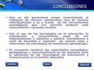 CONCLUSIONES 
 Hoy en día generamos mayor conocimiento al 
realizarlo de manera colaborativa que de manera 
individualizada y es a través de las herramientas 
tecnológicas que nos permite producir este 
conocimiento a grandes escalas. 
 Con el uso de las tecnologías en la educación, la 
información y conocimiento pasó de ser 
individualizada a colectica y pública. Llevándonos a 
nivel de docentes a repensar en nuevos roles y 
reformular las estrategias de enseñanza-aprendizaje. 
 Es necesario construir las capacidades tecnológica, 
pedagógicas y comunicativivas en los docentes para 
la aplicación de las Tecnologías de información y 
Comunicación en el ámbito educativo 
 