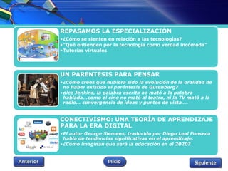 REPASAMOS LA ESPECIALIZACIÓN 
•¿Cómo se sienten en relación a las tecnologías? 
•"Qué entienden por la tecnología como verdad incómoda" 
•Tutorías virtuales 
UN PARENTESIS PARA PENSAR 
•¿Cómo crees que hubiera sido la evolución de la oralidad de 
no haber existido el paréntesis de Gutenberg? 
•dice Jenkins, la palabra escrita no mató a la palabra 
hablada...como el cine no mató al teatro, ni la TV mató a la 
radio... convergencia de ideas y puntos de vista…. 
CONECTIVISMO: UNA TEORÍA DE APRENDIZAJE 
PARA LA ERA DIGITAL 
•El autor George Siemens, traducido por Diego Leal Fonseca 
habla de tendencias significativas en el aprendizaje. 
•¿Cómo imaginan que será la educación en el 2020? 
 