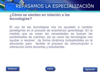 REPASAMOS LA ESPECIALIZACIÓN 
¿Cómo se sienten en relación a las 
tecnologías? 
El uso de las tecnologías nos ha ayudado a cambiar 
paradigmas en el proceso de enseñanza aprendizaje. En la 
medida que se crean las necesidades se buscan las 
posibilidades de cubrirlas, así es como las tecnologías nos 
ayudan a resolver de forma dinámica incluyéndolas en la 
educación para facilitar el proceso de comunicación e 
interacción entre docentes y estudiantes . 
 