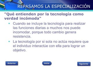 REPASAMOS LA ESPECIALIZACIÓN 
"Qué entienden por la tecnología como 
verdad incómoda" 
 Cuando se incluye la tecnología para realizar 
las funciones diarias a muchos nos puede 
incomodar, porque todo cambio genera 
resistencia. 
 La tecnología por si sola no actúa requiere que 
el individuo interactúe con ella para lograr un 
objetivo. 
 