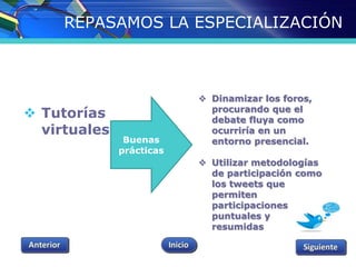 REPASAMOS LA ESPECIALIZACIÓN 
 Tutorías 
virtuales 
 Dinamizar los foros, 
procurando que el 
debate fluya como 
ocurriría en un 
entorno presencial. 
 Utilizar metodologías 
de participación como 
los tweets que 
permiten 
participaciones 
puntuales y 
resumidas 
Buenas 
prácticas 
 