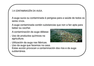 2.A CONTAMINACIÓN DA AUGA.
A auga sucia ou contaminada é perigosa para a saúde de todos os
seres vivos.
A auga contaminada contén substancias que non a fan apta para
beber ou cociñar.
A contaminación da auga débese:
- Uso de productos químicos na
agricultura.
- Utilización da auga nas fábricas.
- Uso da auga que facemos na casa.
Estas acción provocan a contaminación dos ríos e da auga
subterránea.
 