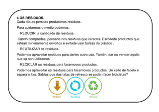 4.OS RESIDUOS.
Cada día as persoas producimos residuos .
Para coidarmos o medio podemos:
REDUCIR a cantidade de residuos.
Cando compredes, pensade nos residuos que xerades. Escollede productos que
estean minimamente envoltos e evitade usar bolsas de plástico .
REUTILIZAR os residuos.
Podemos aproveitar residuos para darles outro uso. Tamén, dar ou vender aquilo
que xa non utilizamos.
RECICLAR os residuos para facernovos productos.
Podemos aproveitar os residuos para facernovos productos. Un xeito de facelo é
separa o lixo. Sabías que das latas de refresco se poden facer bicicletas?
 