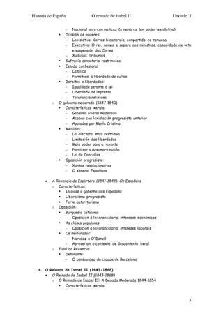 Historia de España O reinado de Isabel II Unidade 3 
3 
– Nacional pero con matices (o monarca ten poder lexislativo) 
 División de poderes: 
– Lexislativo: Cortes bicamerais, compartido co monarca 
– Executivo: O rei, nomea e separa aos ministros, capacidade de veto 
e suspensión das Cortes 
– Xudicial: Tribunais 
 Sufraxio censatario restrinxido 
 Estado confesional 
– Católico 
– Permítese a liberdade de cultos 
 Dereitos e liberdades: 
– Igualdade perante á lei 
– Liberdade de imprenta 
– Tolerancia relixiosa 
o O goberno moderado (1837-1840) 
 Características xerais: 
– Goberno liberal moderado 
– Acabar coa lexislación progresista anterior 
– Apoiados por María Cristina 
 Medidas: 
– Lei electoral mais restritiva 
– Limitación das liberdades 
– Mais poder para a rexente 
– Paralizar a desamortización 
– Lei de Concellos 
 Oposición progresista: 
– Xuntas revolucionarias 
– O xeneral Espartero 
 A Rexencia de Espartero (1841-1843): Os Espadóns 
o Características: 
 Iníciase o goberno dos Espadóns 
 Liberalismo progresista 
 Forte autoritarismo 
o Oposición: 
 Burguesía catalana: 
– Oposición á lei arancelaria: intereses económicos 
 As clases populares 
– Oposición a lei arancelaria: intereses laborais 
 Os moderados: 
– Narváez e O´Donell 
– Aproveitan o contexto de descontento xeral 
o Final da Rexencia: 
 Detonante: 
– O bombardeo da cidade de Barcelona 
4. O Reinado de Isabel II (1843-1868) 
 O Reinado de Isabel II (1843-1868) 
o O Reinado de Isabel II: A Década Moderada 1844-1854 
 Características xerais: 
 
