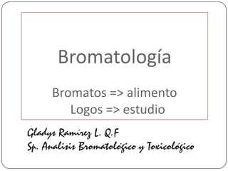 Bromatología
Bromatos => alimento
Logos => estudio
Gladys Ramírez L. Q.F
Sp. Analisis Bromatológico y Toxicológico
 