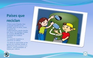 Países que reciclanPaíses como España, han   avanzado mucho en ese sentido, pero en otros, como los países de Latinoamérica, queda mucho por hacer. En Estados Unidos se reciclan 80.000.000 de toneladas de residuos anuales.