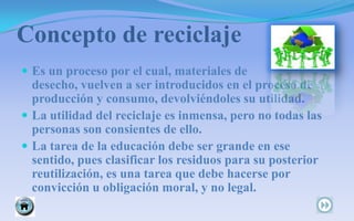 Concepto de reciclaje       Es un proceso por el cual, materiales de desecho, vuelven a ser introducidos en el proceso de producción y consumo, devolviéndoles su utilidad.  La utilidad del reciclaje es inmensa, pero no todas las personas son consientes de ello.  La tarea de la educación debe ser grande en ese sentido, pues clasificar los residuos para su posterior reutilización, es una tarea que debe hacerse por convicción u obligación moral, y no legal.                                 