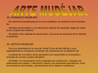 -EL ROMÁNICO MUDÉJAR: Se extendió principalmente por la zona castellana, se caracteriza por el empleo de: -Ábsides semicirculares y una decoración exterior de arquerías ciegas de medio punto, propios del románico. -El ladrillo como material de construcción y los arcos de herradura de la tradición musulmana. - EL GÓTICO MUDÉJAR: Fue muy importante en la zona de Teruel (Torre de San Martín) y muy especialmente en Andalucía occidental. Se caracteriza por la utilización de: -La planta de cruz latina, arcos apuntados (con arquivoltas en la portada) y bóvedas de crucería, propios del gótico. -El ladrillo y la mampostería como materiales de construcción, cubiertas con artesonados de madera, y decoración interior cono elementos geométricos, como las lacerías en las bóvedas, característicos de la tradición musulmana. ARTE MUDÉJAR 
