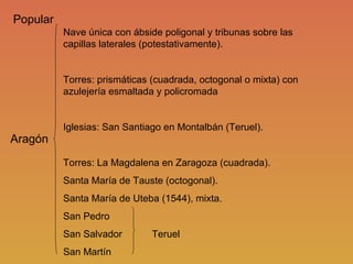 Aragón Nave única con ábside poligonal y tribunas sobre las capillas laterales (potestativamente). Torres: prismáticas (cuadrada, octogonal o mixta) con azulejería esmaltada y policromada Iglesias: San Santiago en Montalbán (Teruel). Torres: La Magdalena en Zaragoza (cuadrada). Santa María de Tauste (octogonal). Santa María de Uteba (1544), mixta. San Pedro San Salvador  Teruel San Martín Popular 