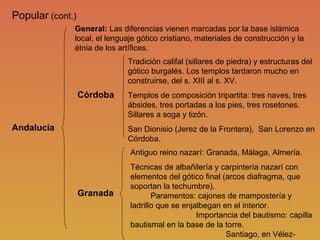 Popular  (cont.) Andalucía Córdoba Granada General:  Las diferencias vienen marcadas por la base islámica local, el lenguaje gótico cristiano, materiales de construcción y la étnia de los artífices. Tradición califal (sillares de piedra) y estructuras del gótico burgalés. Los templos tardaron mucho en construirse, del s. XIII al s. XV. Templos de composición tripartita: tres naves, tres ábsides, tres portadas a los pies, tres rosetones. Sillares a soga y tizón. San Dionisio (Jerez de la Frontera),  San Lorenzo en Córdoba. Antiguo reino nazarí: Granada, Málaga, Almería. Técnicas de albañilería y carpintería nazarí con elementos del gótico final (arcos diafragma, que soportan la techumbre).  Paramentos: cajones de mampostería y ladrillo que se enjalbegan en el interior.   Importancia del bautismo: capilla bautismal en la base de la torre.   Santiago, en Vélez-Blanco, Almería. 