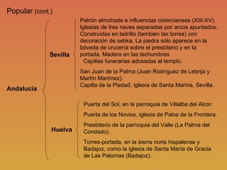 Popular  (cont.) Andalucía Sevilla Huelva Puerta del Sol, en la parroquia de Villalba del Alcor. Puerta de los Novios, iglesia de Palos de la Frontera. Presbiterio de la parroquia del Valle (La Palma del Condado). Torres-portada, en la sierra norte hispalense y Badajoz, como la iglesia de Santa María de Gracia de Las Palomas (Badajoz). Patrón almohade e influencias cistercienses (XIII-XV). Iglesias de tres naves separadas por arcos apuntados. Construidas en ladrillo (también las torres) con decoración de sebka. La piedra sólo aparece en la bóveda de crucería sobre el presbiterio y en la portada. Madera en las techumbres   Capillas funerarias adosadas al templo. San Juan de la Palma (Juan Rodríguez de Lebrija y Martín Martínez).   Capilla de la Piedad, iglesia de Santa Marina, Sevilla.  