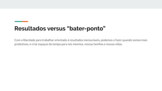 Resultados versus “bater-ponto”
Com a liberdade para trabalhar orientado à resultados mensuráveis, podemos o fazer quando somos mais
produtivos, e criar espaços de tempo para nós mesmos, nossas famílias e nossas vidas.
 