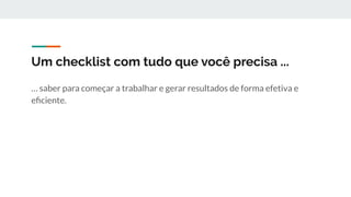 Um checklist com tudo que você precisa ...
… saber para começar a trabalhar e gerar resultados de forma efetiva e
eﬁciente.
 