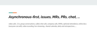 Asynchronous-ﬁrst, issues, MRs, PRs, chat, ...
video calls, 1:1s, group conversations, coffee chat calls, company calls, AMAs, optional-attendance, online docs
(everyone can edit), video recording, live-streaming, shared-calendar, daily and retrospectives, ...
 