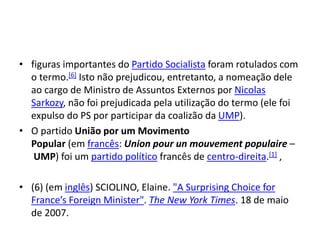 • figuras importantes do Partido Socialista foram rotulados com
o termo.[6] Isto não prejudicou, entretanto, a nomeação dele
ao cargo de Ministro de Assuntos Externos por Nicolas
Sarkozy, não foi prejudicada pela utilização do termo (ele foi
expulso do PS por participar da coalizão da UMP).
• O partido União por um Movimento
Popular (em francês: Union pour un mouvement populaire –
UMP) foi um partido político francês de centro-direita.[1] ,
• (6) (em inglês) SCIOLINO, Elaine. "A Surprising Choice for
France’s Foreign Minister". The New York Times. 18 de maio
de 2007.
 