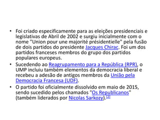 • Foi criado especificamente para as eleições presidenciais e
legislativas de Abril de 2002 e surgiu inicialmente com o
nome "Union pour une majorité présidentielle" pela fusão
de dois partidos do presidente Jacques Chirac. Foi um dos
partidos franceses membros do grupo dos partidos
populares europeus.
• Sucedendo ao Reagrupamento para a República (RPR), o
UMP incluiu também elementos da democracia liberal e
recebeu a adesão de antigos membros da União pela
Democracia Francesa (UDF).
• O partido foi oficialmente dissolvido em maio de 2015,
sendo sucedido pelos chamados "Os Republicanos"
(também liderados por Nicolas Sarkozy).[2]
 