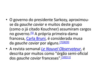 • O governo do presidente Sarkozy, aproximou-
se da gauche caviar e muitos deste grupo
(como o já citado Kouchner) assumiram cargos
no governo.[5] A própria primeira-dama
francesa, Carla Bruni, é considerada musa
da gauche caviar por alguns.[7][8][9]
• A revista semanal Le Nouvel Observateur, é
descrita por muitos como "órgão semi-oficial
dos gauche caviar franceses".[10][11]
 