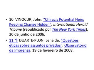 • 10 VINOCUR, John. "Chirac's Potential Heirs
Keeping Change Hidden". International Herald
Tribune (republicado por The New York Times).
20 de junho de 2006.
• 11 ↑ DUARTE-PLON, Leneide. "Questões
éticas sobre assuntos privados". Observatório
da Imprensa. 19 de fevereiro de 2008.
 