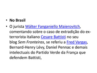 • No Brasil
• O jurista Wálter Fanganiello Maierovitch,
comentando sobre o caso de extradição do ex-
terrorista italiano Cesare Battisti no seu
blog Sem Fronteiras, se referiu a Fred Vargas,
Bernard-Henry Lévy, Daniel Pennac e demais
intelectuais do Partido Verde da França que
defendem Battisti,
 