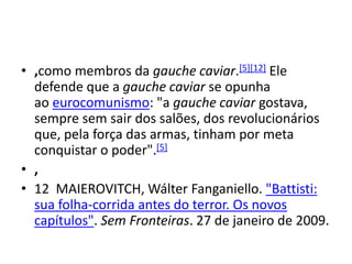 • ,como membros da gauche caviar.[5][12] Ele
defende que a gauche caviar se opunha
ao eurocomunismo: "a gauche caviar gostava,
sempre sem sair dos salões, dos revolucionários
que, pela força das armas, tinham por meta
conquistar o poder".[5]
• ,
• 12 MAIEROVITCH, Wálter Fanganiello. "Battisti:
sua folha-corrida antes do terror. Os novos
capítulos". Sem Fronteiras. 27 de janeiro de 2009.
 