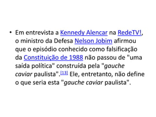 • Em entrevista a Kennedy Alencar na RedeTV!,
o ministro da Defesa Nelson Jobim afirmou
que o episódio conhecido como falsificação
da Constituição de 1988 não passou de "uma
saída política" construída pela "gauche
caviar paulista".[13] Ele, entretanto, não define
o que seria esta "gauche caviar paulista".
 