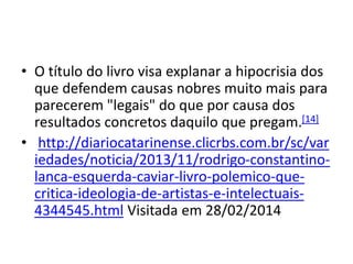 • O título do livro visa explanar a hipocrisia dos
que defendem causas nobres muito mais para
parecerem "legais" do que por causa dos
resultados concretos daquilo que pregam.[14]
• http://diariocatarinense.clicrbs.com.br/sc/var
iedades/noticia/2013/11/rodrigo-constantino-
lanca-esquerda-caviar-livro-polemico-que-
critica-ideologia-de-artistas-e-intelectuais-
4344545.html Visitada em 28/02/2014
 