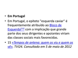 • Em Portugal
• Em Portugal, o epíteto "esquerda caviar" é
frequentemente atribuído ao Bloco de
Esquerda[15] com a implicação que grande
parte dos seus dirigentes e apoiantes viriam
das classes sociais mais favorecidas.
• 15 «Tempos de antena: quem os viu e quem os
vê». TVI24. Consultado em 5 de maio de 2012
 