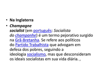 • Na Inglaterra
• Champagne
socialist (em português: Socialista
do champanhe) é um termo pejorativo surgido
na Grã-Bretanha. Se refere aos políticos
do Partido Trabalhista que advogam em
defesa dos pobres, seguindo a
ideologia socialismo, mas que desconsideram
os ideais socialistas em sua vida diária. ,
 