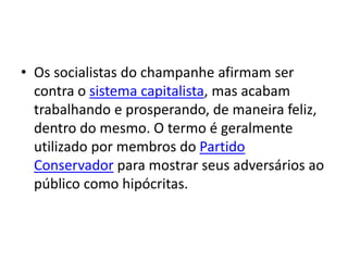 • Os socialistas do champanhe afirmam ser
contra o sistema capitalista, mas acabam
trabalhando e prosperando, de maneira feliz,
dentro do mesmo. O termo é geralmente
utilizado por membros do Partido
Conservador para mostrar seus adversários ao
público como hipócritas.
 
