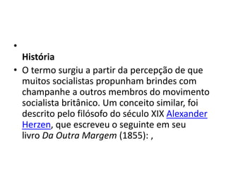 •
História
• O termo surgiu a partir da percepção de que
muitos socialistas propunham brindes com
champanhe a outros membros do movimento
socialista britânico. Um conceito similar, foi
descrito pelo filósofo do século XIX Alexander
Herzen, que escreveu o seguinte em seu
livro Da Outra Margem (1855): ,
 