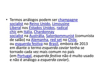 • Termos análogos podem ser champagne
socialist no Reino Unido, Limousine
Liberal nos Estados Unidos, radical
chic em Itália, Chardonnay
socialist na Austrália, Salonkommunist (comunista
de salão) na Alemanha, red set no Chile,
ou esquerda festiva no Brasil, embora de 2013
em diante o termo esquerda caviar tenha se
tornado cada vez mais comum no país
(em Portugal, esquerda festiva não é muito usado
e não é análogo a esquerda caviar).
 