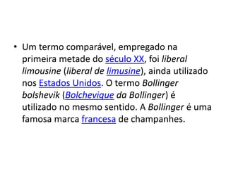 • Um termo comparável, empregado na
primeira metade do século XX, foi liberal
limousine (liberal de limusine), ainda utilizado
nos Estados Unidos. O termo Bollinger
bolshevik (Bolchevique da Bollinger) é
utilizado no mesmo sentido. A Bollinger é uma
famosa marca francesa de champanhes.
 