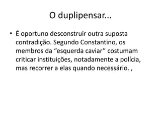 O duplipensar...
• É oportuno desconstruir outra suposta
contradição. Segundo Constantino, os
membros da “esquerda caviar” costumam
criticar instituições, notadamente a polícia,
mas recorrer a elas quando necessário. ,
 