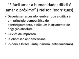 “É fácil amar a humanidade; difícil é
amar o próximo” ( Nelson Rodrrigues)
• Deveria ser escusado lembrar que a crítica é
um princípio democrático de
aperfeiçoamento, e não um instrumento de
negação absoluta.
• -O viés da imprensa
• -a obsessão antiamericana
• -o ódio a Israel ( antijudaísmo, antisemitismo)
 