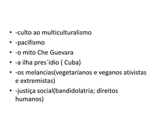 • -culto ao multiculturalismo
• -pacifismo
• -o mito Che Guevara
• -a ilha pres´idio ( Cuba)
• -os melancias(vegetarianos e veganos ativistas
e extremistas)
• -justiça social(bandidolatria; direitos
humanos)
 