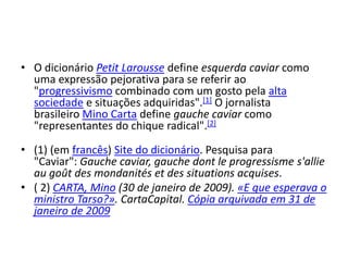 • O dicionário Petit Larousse define esquerda caviar como
uma expressão pejorativa para se referir ao
"progressivismo combinado com um gosto pela alta
sociedade e situações adquiridas".[1] O jornalista
brasileiro Mino Carta define gauche caviar como
"representantes do chique radical".[2]
• (1) (em francês) Site do dicionário. Pesquisa para
"Caviar": Gauche caviar, gauche dont le progressisme s'allie
au goût des mondanités et des situations acquises.
• ( 2) CARTA, Mino (30 de janeiro de 2009). «E que esperava o
ministro Tarso?». CartaCapital. Cópia arquivada em 31 de
janeiro de 2009
 