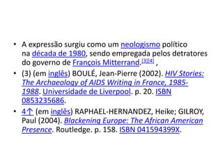 • A expressão surgiu como um neologismo político
na década de 1980, sendo empregada pelos detratores
do governo de François Mitterrand.[3][4] ,
• (3) (em inglês) BOULÉ, Jean-Pierre (2002). HIV Stories:
The Archaeology of AIDS Writing in France, 1985-
1988. Universidade de Liverpool. p. 20. ISBN
0853235686.
• 4↑ (em inglês) RAPHAEL-HERNANDEZ, Heike; GILROY,
Paul (2004). Blackening Europe: The African American
Presence. Routledge. p. 158. ISBN 041594399X.
 