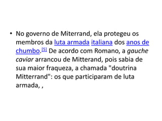 • No governo de Miterrand, ela protegeu os
membros da luta armada italiana dos anos de
chumbo.[5] De acordo com Romano, a gauche
caviar arrancou de Mitterand, pois sabia de
sua maior fraqueza, a chamada "doutrina
Mitterrand": os que participaram de luta
armada, ,
 