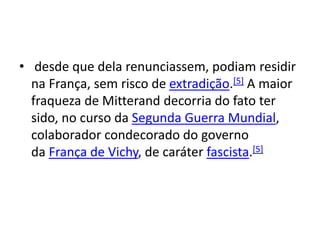 • desde que dela renunciassem, podiam residir
na França, sem risco de extradição.[5] A maior
fraqueza de Mitterand decorria do fato ter
sido, no curso da Segunda Guerra Mundial,
colaborador condecorado do governo
da França de Vichy, de caráter fascista.[5]
 