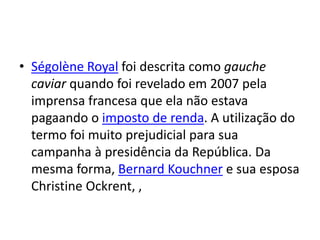 • Ségolène Royal foi descrita como gauche
caviar quando foi revelado em 2007 pela
imprensa francesa que ela não estava
pagaando o imposto de renda. A utilização do
termo foi muito prejudicial para sua
campanha à presidência da República. Da
mesma forma, Bernard Kouchner e sua esposa
Christine Ockrent, ,
 