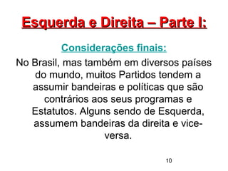10
Esquerda e Direita – Parte I:Esquerda e Direita – Parte I:
Considerações finais:
No Brasil, mas também em diversos países
do mundo, muitos Partidos tendem a
assumir bandeiras e políticas que são
contrários aos seus programas e
Estatutos. Alguns sendo de Esquerda,
assumem bandeiras da direita e vice-
versa.
 