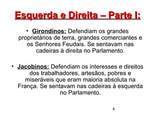 4
Esquerda e Direita – Parte I:Esquerda e Direita – Parte I:
• Girondinos: Defendiam os grandes
proprietários de terra, grandes comerciantes e
os Senhores Feudais. Se sentavam nas
cadeiras à direita no Parlamento.
• Jacobinos: Defendiam os interesses e direitos
dos trabalhadores, artesãos, pobres e
miseráveis que eram maioria absoluta na
França. Se sentavam nas cadeiras à esquerda
no Parlamento.
 