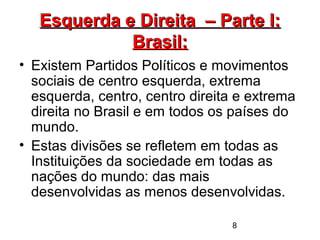 8
Esquerda e Direita – Parte I:Esquerda e Direita – Parte I:
Brasil:Brasil:
• Existem Partidos Políticos e movimentos
sociais de centro esquerda, extrema
esquerda, centro, centro direita e extrema
direita no Brasil e em todos os países do
mundo.
• Estas divisões se refletem em todas as
Instituições da sociedade em todas as
nações do mundo: das mais
desenvolvidas as menos desenvolvidas.
 