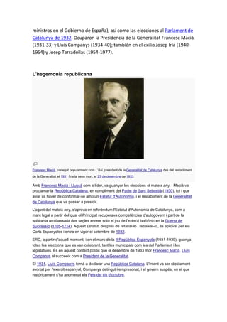 ministros en el Gobierno de España), así como las elecciones al Parlament de
Catalunya de 1932. Ocuparon la Presidencia de la Generalitat Francesc Macià
(1931-33) y Lluís Companys (1934-40); también en el exilio Josep Irla (1940-
1954) y Josep Tarradellas (1954-1977).
L'hegemonia republicana
Francesc Macià, conegut popularment com L'Avi, president de la Generalitat de Catalunya des del restabliment
de la Generalitat el 1931 fins la seva mort, el 25 de desembre de 1933.
Amb Francesc Macià i Llussà com a líder, va guanyar les eleccions el mateix any, i Macià va
proclamar la República Catalana, en compliment del Pacte de Sant Sebastià (1930), tot i que
aviat va haver de conformar-se amb un Estatut d'Autonomia, i el restabliment de la Generalitat
de Catalunya que va passar a presidir.
L'agost del mateix any, s'aprova en referèndum l'Estatut d'Autonomia de Catalunya, com a
marc legal a partir del qual el Principat recuperava competències d'autogovern i part de la
sobirania arrabassada dos segles enrere sota el jou de l'exèrcit borbònic en la Guerra de
Successió (1705-1714). Aquest Estatut, després de retallar-lo i rebaixar-lo, és aprovat per les
Corts Espanyoles i entra en vigor el setembre de 1932.
ERC, a partir d'aquell moment, i en el marc de la II República Espanyola (1931-1939), guanya
totes les eleccions que es van celebrant, tant les municipals com les del Parlament i les
legislatives. És en aquest context polític que el desembre de 1933 mor Francesc Macià. Lluís
Companys el succeeix com a President de la Generalitat.
El 1934, Lluís Companys tornà a declarar una República Catalana. L'intent va ser ràpidament
avortat per l'exercit espanyol, Companys detingut i empresonat, i el govern suspès, en el que
històricament s'ha anomenat els Fets del sis d'octubre.
 