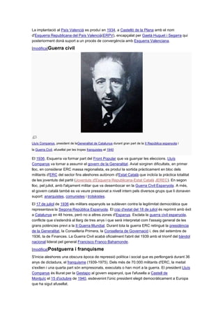 La implantació al País Valencià es produí en 1934, a Castelló de la Plana amb el nom
d'Esquerra Republicana del País Valencià(ERPV), encapçalat per Gaetà Huguet i Segarra qui
posteriorment donà suport a un procés de convergència amb Esquerra Valenciana.
[modifica]Guerra civil
Lluís Companys, president de laGeneralitat de Catalunya durant gran part de la II República espanyola i
la Guerra Civil, afusellat per les tropes franquistes el 1940
El 1936, Esquerra va formar part del Front Popular que va guanyar les eleccions. Lluís
Companys va tornar a assumir el govern de la Generalitat. Aviat sorgiren dificultats, en primer
lloc, en considerar ERC massa regionalista, es produí la sortida pràcticament en bloc dels
militants d'ERC del sector fins aleshores autònom d'Estat Català que incloïa la pràctica totalitat
de les joventuts del partit (Joventuts d'Esquerra Republicana-Estat Català JEREC). En segon
lloc, pel juliol, amb l'alçament militar que va desembocar en la Guerra Civil Espanyola. A més,
el govern català també es va veure pressionat a nivell intern pels diversos grups que li donaven
suport: anarquistes, comunistes i trotskistes.
El 17 de juliol de 1936 els militars espanyols se subleven contra la legitimitat democràtica que
representava la Segona República Espanyola. El cop d'estat del 18 de juliol és reprimit amb èxit
a Catalunya en 48 hores, però no a altres zones d'Espanya. Esclata la guerra civil espanyola,
conflicte que s'estendrà al llarg de tres anys i que serà interpretat com l'assaig general de les
grans potències previ a la II Guerra Mundial. Durant tota la guerra ERC retingué la presidència
de la Generalitat, la Conselleria Primera, la Conselleria de Governació i, des del setembre de
1936, la de Finances. La Guerra Civil acabà oficialment l'abril del 1939 amb el triomf del bàndol
nacional liderat pel general Francisco Franco Bahamonde.
[modifica]Postguerra i franquisme
S'inicia aleshores una obscura època de repressió política i social que es perllongarà durant 36
anys de dictadura, el franquisme (1939-1975). Dels més de 70.000 militants d'ERC, la meitat
s'exilien i una quarta part són empresonats, executats o han mort a la guerra. El president Lluís
Companys és lliurat per la Gestapo al govern espanyol, que l'afusella a Castell de
Montjuïc el 15 d'octubre de 1940, esdevenint l'únic president elegit democràticament a Europa
que ha sigut afusellat.
 