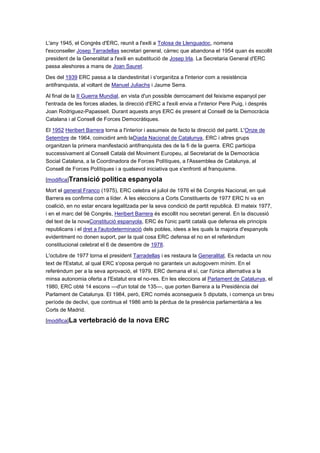 L'any 1945, el Congrés d'ERC, reunit a l'exili a Tolosa de Llenguadoc, nomena
l'exconseller Josep Tarradellas secretari general, càrrec que abandona el 1954 quan és escollit
president de la Generalitat a l'exili en substitució de Josep Irla. La Secretaria General d'ERC
passa aleshores a mans de Joan Sauret.
Des del 1939 ERC passa a la clandestinitat i s'organitza a l'interior com a resistència
antifranquista, al voltant de Manuel Juliachs i Jaume Serra.
Al final de la II Guerra Mundial, en vista d'un possible derrocament del feixisme espanyol per
l'entrada de les forces aliades, la direcció d'ERC a l'exili envia a l'interior Pere Puig, i després
Joan Rodriguez-Papasseit. Durant aquests anys ERC és present al Consell de la Democràcia
Catalana i al Consell de Forces Democràtiques.
El 1952 Heribert Barrera torna a l'interior i assumeix de facto la direcció del partit. L'Onze de
Setembre de 1964, coincidint amb laDiada Nacional de Catalunya, ERC i altres grups
organitzen la primera manifestació antifranquista des de la fi de la guerra. ERC participa
successivament al Consell Català del Moviment Europeu, al Secretariat de la Democràcia
Social Catalana, a la Coordinadora de Forces Polítiques, a l'Assemblea de Catalunya, al
Consell de Forces Polítiques i a qualsevol iniciativa que s'enfronti al franquisme.
[modifica]Transició política espanyola
Mort el general Franco (1975), ERC celebra el juliol de 1976 el 8è Congrés Nacional, en què
Barrera es confirma com a líder. A les eleccions a Corts Constituents de 1977 ERC hi va en
coalició, en no estar encara legalitzada per la seva condició de partit republicà. El mateix 1977,
i en el marc del 9è Congrés, Heribert Barrera és escollit nou secretari general. En la discussió
del text de la novaConstitució espanyola, ERC és l'únic partit català que defensa els principis
republicans i el dret a l'autodeterminació dels pobles, idees a les quals la majoria d'espanyols
evidentment no donen suport, per la qual cosa ERC defensa el no en el referèndum
constitucional celebrat el 6 de desembre de 1978.
L'octubre de 1977 torna el president Tarradellas i es restaura la Generalitat. Es redacta un nou
text de l'Estatut, al qual ERC s'oposa perquè no garanteix un autogovern mínim. En el
referèndum per a la seva aprovació, el 1979, ERC demana el sí, car l'única alternativa a la
minsa autonomia oferta a l'Estatut era el no-res. En les eleccions al Parlament de Catalunya, el
1980, ERC obté 14 escons —d'un total de 135—, que porten Barrera a la Presidència del
Parlament de Catalunya. El 1984, però, ERC només aconsegueix 5 diputats, i comença un breu
període de declivi, que continua el 1986 amb la pèrdua de la presència parlamentària a les
Corts de Madrid.
[modifica]La vertebració de la nova ERC
 