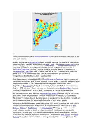 Suport en tant per cent d'ERC a les eleccions catalanes del 2010. En vermell les zones de major suport, en blau
on el suport és menor.
El 1987 es produeix la Crida Nacional a ERC, manifest signat per un centenar de personalitats
de la vida pública catalana, encapçalades per Àngel Colom i perJosep-Lluís Carod-Rovira, que
volen que ERC aglutini la nova generació independentista sorgida arran del desencís de
la Transició espanyola. L'entrada d'aquesta gent jove dinamitza el partit, i a les eleccions
al Parlament de Catalunyade 1988 s'obtenen 6 escons. Al 16è Congrés Nacional, celebrat a
Lleida el 18 i 19 de novembre de 1989, s'escull una nova direcció que assumeix la
independència de tot Catalunya, com a objectiu polític.
Fruit d'aquesta nova orientació, el 1990, el Front Nacional de Catalunya, històrica organització
de resistència fundada a l'exili als anys quaranta, s'integra a ERC i s'inicia així el procés d'unitat
de l'independentisme. El 1991, arran de l'evolució i clarificació del panorama polític,
l'organització Terra Lliure es planteja la seva estratègia, i abandona la lluita armada i impulsa
l'ingrés a ERC dels seus militants i de bona part dels que formaven Catalunya Lliure. Aquests
dos fets converteixen ERC, de facto, en la casa comuna de l'esquerra independentista.
Els resultats obtinguts a les eleccions al Parlament de Catalunya el 15 de març de 1992 situen
ERC com a tercera força política del Principat, amb el suport de més de 210.000 electors i
l'obtenció d'11 diputats, després d'una campanya en què, per primer cop des de la Transició, un
partit que es presentava com a independentista rebia un ampli suport popular.
El 18è Congrés Nacional d'ERC, celebrat el juny de 1992, aprova la reforma dels seus Estatuts
davant el creixement electoral, de militància i de presència territorial al Principat, a les Illes
Balears i Pitiüses, al País Valencià i a la Catalunya Nord. ERC propugna en el seu primer
article estatutari la unitat territorial i la independència de la nació catalana, mitjançant la
construcció d'un estat propi en el marc europeu i juntament amb un posicionament ideològic
d'esquerres que pren com a referents la democràcia i la defensa del medi ambient, dels drets
humans i dels pobles, i fonamenta la seva ideologia i acció política en el progrés social i la
 