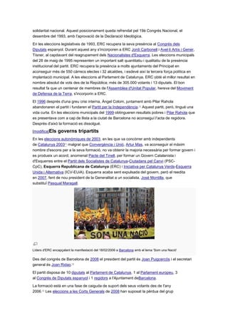 solidaritat nacional. Aquest posicionament queda refrendat pel 19è Congrés Nacional, el
desembre del 1993, amb l'aprovació de la Declaració Ideològica.
En les eleccions legislatives de 1993, ERC recupera la seva presència al Congrés dels
Diputats espanyol. Durant aquest any s'incorporen a ERC Jordi Carbonell i Avel·lí Artís i Gener,
Tísner, al capdavant del reagrupament dels Nacionalistes d'Esquerra. Les eleccions municipals
del 28 de maig de 1995 representen un important salt quantitatiu i qualitatiu de la presència
institucional del partit. ERC recupera la presència a molts ajuntaments del Principat en
aconseguir més de 550 càrrecs electes i 32 alcaldies, i esdevé així la tercera força política en
implantació municipal. A les eleccions al Parlament de Catalunya, ERC obté el millor resultat en
nombre absolut de vots des de la República; més de 305.000 votants i 13 diputats. El bon
resultat fa que un centenar de membres de l'Assemblea d'Unitat Popular, hereva del Moviment
de Defensa de la Terra, s'incorporin a ERC.
El 1996 després d'una greu crisi interna, Àngel Colom, juntament amb Pilar Rahola
abandonaren el partit i fundaren el Partit per la Independència.[3]
Aquest partit, però, tingué una
vida curta. En les eleccions municipals del 1999 obtingueren resultats pobres i Pilar Rahola que
es presentava com a cap de llista a la ciutat de Barcelona no aconseguí l'acta de regidora.
Després d'això la formació es dissolgué.
[modifica]Els governs tripartits
En les eleccions autonòmiques de 2003, en les que va concòrrer amb independents
de Catalunya 2003[4]
malgrat que Convergència i Unió, Artur Mas, va aconseguir el màxim
nombre d'escons per a la seva formació, no va obtenir la majoria necessària per formar govern i
es produeix un acord, anomenat Pacte del Tinell, per formar un Govern Catalanista i
d'Esquerres entre el Partit dels Socialistes de Catalunya-Ciutadans pel Canvi (PSC-
CpC), Esquerra Republicana de Catalunya (ERC) i Iniciativa per Catalunya Verds-Esquerra
Unida i Alternativa (ICV-EUiA). Esquerra acaba sent expulsada del govern, però el reedita
en 2007, fent de nou president de la Generalitat a un socialista, José Montilla, que
substituï Pasqual Maragall.
Líders d'ERC encapçalant la manifestació del 18/02/2006 a Barcelona amb el lema 'Som una Nació'
Des del congrés de Barcelona de 2008 el president del partit és Joan Puigcercós i el secretari
general és Joan Ridao.[5]
El partit disposa de 10 diputats al Parlament de Catalunya, 1 al Parlament europeu, 3
al Congrés de Diputats espanyol i 1 regidors a l'Ajuntament deBarcelona.
La formació està en una fase de caiguda de suport dels seus votants des de l'any
2006.[6]
Les eleccions a les Corts Generals de 2008 han suposat la pèrdua del grup
 