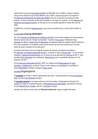 parlamentari que havia aconseguit el 2004 amb 638.902 vots (15,89%), passant a obtenir
menys de la meitat de suport amb 289.927 vots (7,86%). Aquest esquema s'ha repetit en
les Eleccions al Parlament de Catalunya (2006)en les que va perdre una quarta part dels
votants, i en les municipals, en les que ha perdut un de cada cinc votants, i en les Eleccions al
Parlament de Catalunya (2010), en les que de nou va perdre gairebé la meitat dels vots de
2006.
El 2009 se'n va escindir Reagrupament, que s'havia constituït com a corrent intern d'ERC el
2007.
[modifica]La crisi de 2010-2011
Per a les eleccions al Parlament de Catalunya de 2010, la formació engegà una pre-campanya
electoral sota el nom de "Catalunya Decideix", iniciada el 8 de gener i finalitzada el 24
d'octubre de 2010 al Teatre Grec de Barcelona. El projecte tingué per objectiu recollir l'opinió de
fins a cent quaranta mil ciutadans sobre quines haurien de ser les condicions per a formar
pacte de govern després de les eleccions.[7]
La direcció del partit, fruit de la caiguda constant de votants i els pèssims resultats a
les eleccions municipals espanyoles de 2011, va dimitir en bloc el 23 de maig,[8]
i el seu anterior
president, Josep-Lluís Carod-Rovira, es va donar de baixa del partit el 3 de juny de 2011,[9]
sent
escollits Oriol Junqueras com a president i Marta Rovira com a secretària nacional el 17 de
setembre de 2011.
En les eleccions espanyoles de 2011, ERC, en coalició amb Reagrupament de Joan
Carretero i Catalunya Sí, va treure 3 escons, els mateixos que ICV-EUiA. El candidat va
ésser Alfred Bosch i també hi destaca Teresa Jordà.
[modifica]Organigrama
El president és el líder o màxim representant del partit. L'actual president és Oriol Junqueras i
Vies, des del 17 de setembre de 2011.
El secretari general és la segona persona amb més poder a l'organigrama del partit. De
vegades ha estat el candidat del partit a laPresidència de la Generalitat. Actualment el càrrec
l'ocupa Marta Rovira i Vergés, des de l'1 d'octubre de 2011.
Aquests dos càrrecs formen part de l'Executiva Nacional, òrgan de gestió del partit.
 