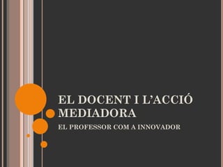 EL DOCENT I L’ACCIÓ
MEDIADORA
EL PROFESSOR COM A INNOVADOR

 